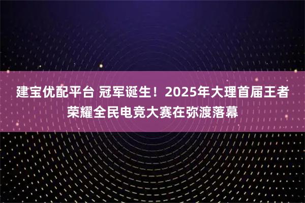 建宝优配平台 冠军诞生！2025年大理首届王者荣耀全民电竞大赛在弥渡落幕