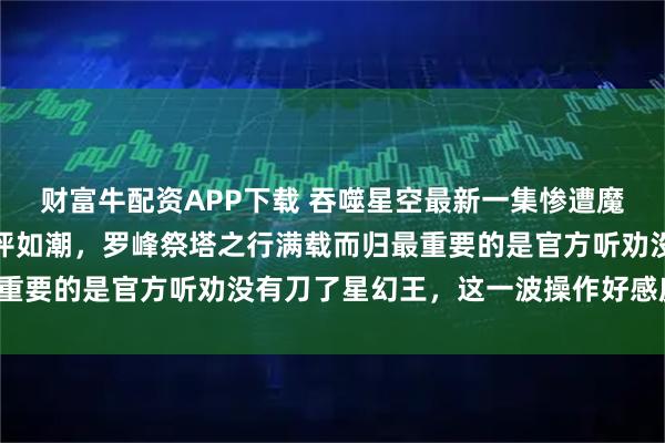 财富牛配资APP下载 吞噬星空最新一集惨遭魔改,却获的众多网友好评如潮,罗峰祭塔之行满载而归最重要的是官方听劝没有刀了星幻王,这一波操作好感度拉满!