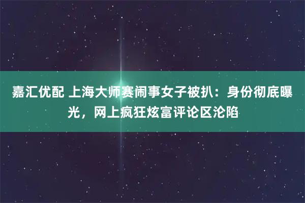嘉汇优配 上海大师赛闹事女子被扒：身份彻底曝光，网上疯狂炫富评论区沦陷