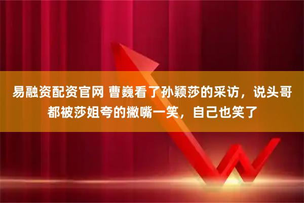 易融资配资官网 曹巍看了孙颖莎的采访，说头哥都被莎姐夸的撇嘴一笑，自己也笑了