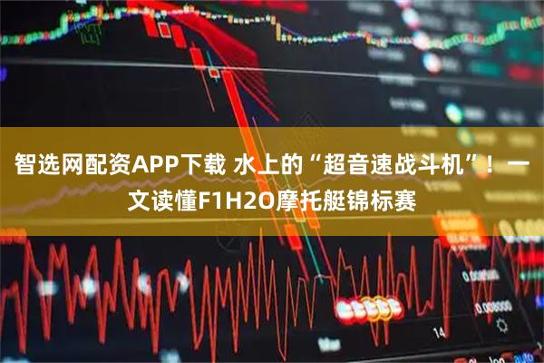 智选网配资APP下载 水上的“超音速战斗机”！一文读懂F1H2O摩托艇锦标赛