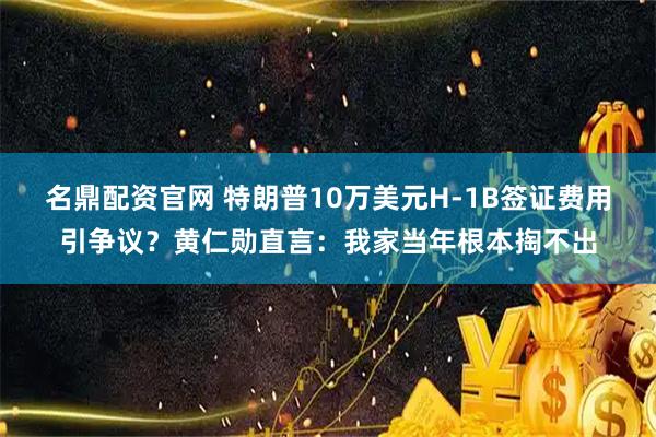 名鼎配资官网 特朗普10万美元H-1B签证费用引争议？黄仁勋直言：我家当年根本掏不出