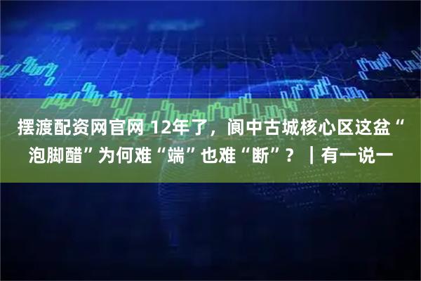 摆渡配资网官网 12年了，阆中古城核心区这盆“泡脚醋”为何难“端”也难“断”？｜有一说一