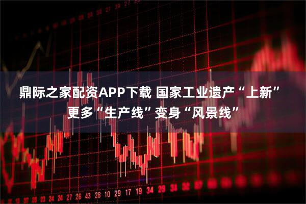 鼎际之家配资APP下载 国家工业遗产“上新” 更多“生产线”变身“风景线”