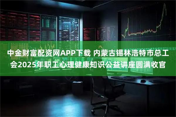 中金财富配资网APP下载 内蒙古锡林浩特市总工会2025年职工心理健康知识公益讲座圆满收官