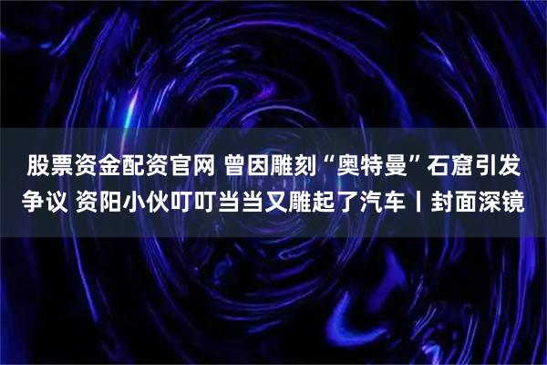 股票资金配资官网 曾因雕刻“奥特曼”石窟引发争议 资阳小伙叮叮当当又雕起了汽车丨封面深镜