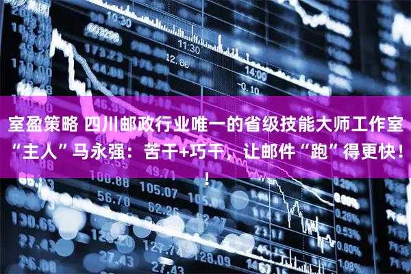 室盈策略 四川邮政行业唯一的省级技能大师工作室“主人”马永强:苦干+巧干,让邮件“跑”得更快!