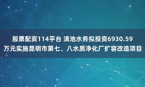 股票配资114平台 滇池水务拟投资6930.59万元实施昆明市第七、八水质净化厂扩容改造项目
