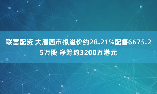 联富配资 大唐西市拟溢价约28.21%配售6675.25万股 净筹约3200万港元