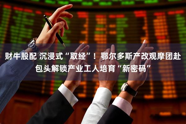 财牛股配 沉浸式“取经”！鄂尔多斯产改观摩团赴包头解锁产业工人培育“新密码”