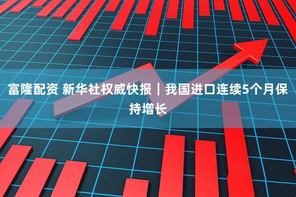 富隆配资 新华社权威快报｜我国进口连续5个月保持增长