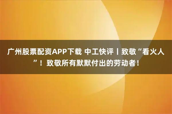 广州股票配资APP下载 中工快评丨致敬“看火人”！致敬所有默默付出的劳动者！