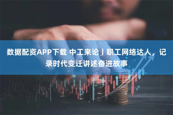 数据配资APP下载 中工来论丨职工网络达人，记录时代变迁讲述奋进故事