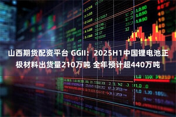 山西期货配资平台 GGII：2025H1中国锂电池正极材料出货量210万吨 全年预计超440万吨