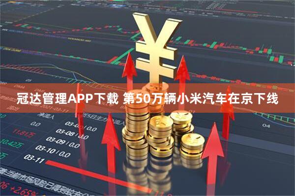 冠达管理APP下载 第50万辆小米汽车在京下线
