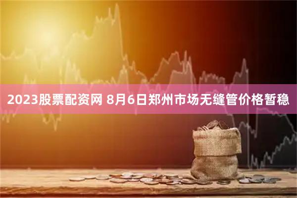 2023股票配资网 8月6日郑州市场无缝管价格暂稳