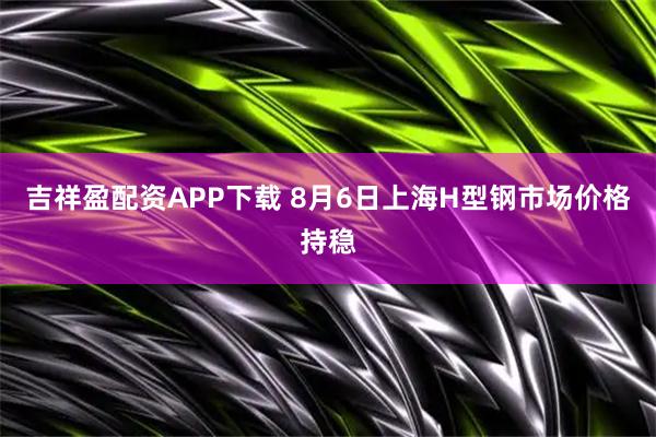 吉祥盈配资APP下载 8月6日上海H型钢市场价格持稳