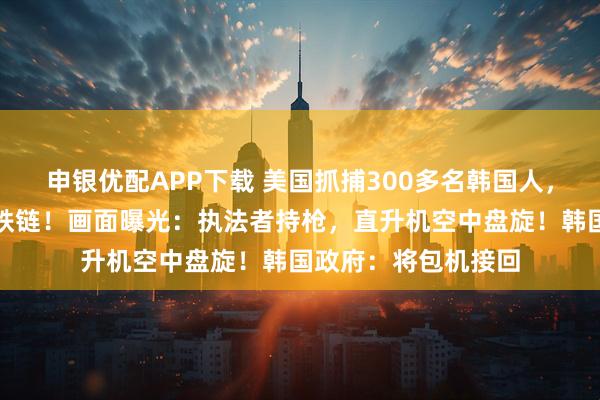 申银优配APP下载 美国抓捕300多名韩国人，有人手腰脚均铐上铁链！画面曝光：执法者持枪，直升机空中盘旋！韩国政府：将包机接回