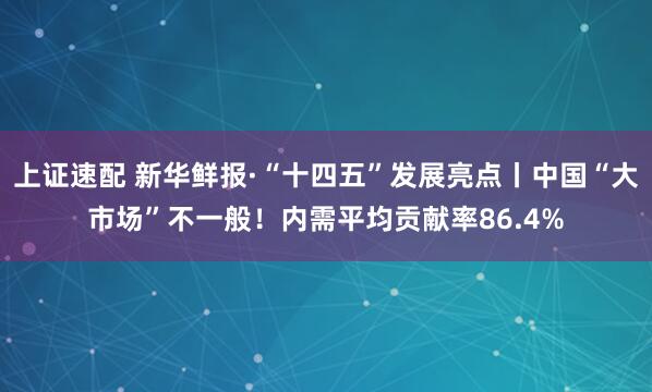 上证速配 新华鲜报·“十四五”发展亮点丨中国“大市场”不一般！内需平均贡献率86.4%