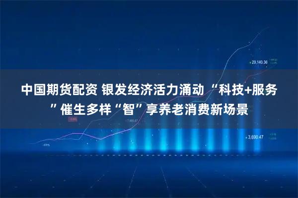 中国期货配资 银发经济活力涌动&#32;“科技+服务”催生多样“智”享养老消费新场景