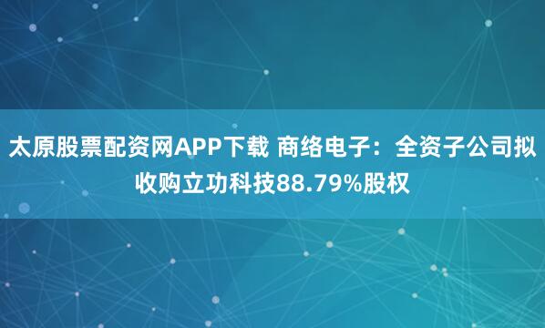 太原股票配资网APP下载 商络电子：全资子公司拟收购立功科技88.79%股权