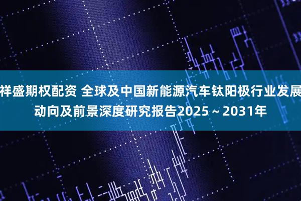 祥盛期权配资 全球及中国新能源汽车钛阳极行业发展动向及前景深度研究报告2025～2031年