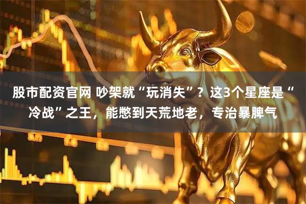 股市配资官网 吵架就“玩消失”?这3个星座是“冷战”之王,能憋到天荒地老,专治暴脾气