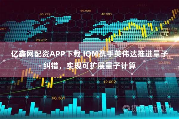 亿鑫网配资APP下载 IQM携手英伟达推进量子纠错，实现可扩展量子计算