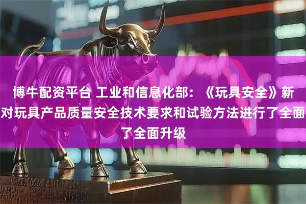 博牛配资平台 工业和信息化部：《玩具安全》新标准对玩具产品质量安全技术要求和试验方法进行了全面升级