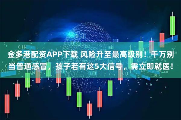 金多港配资APP下载 风险升至最高级别！千万别当普通感冒，孩子若有这5大信号，需立即就医！