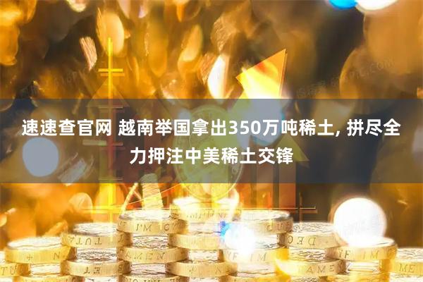 速速查官网 越南举国拿出350万吨稀土, 拼尽全力押注中美稀土交锋