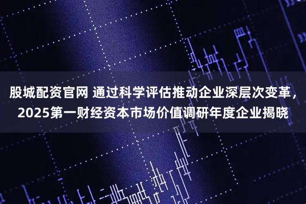 股城配资官网 通过科学评估推动企业深层次变革，2025第一财经资本市场价值调研年度企业揭晓