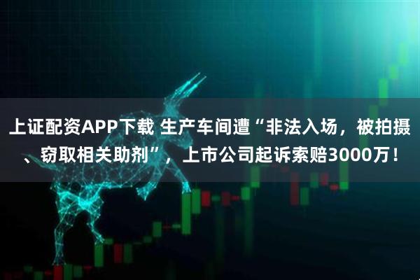 上证配资APP下载 生产车间遭“非法入场，被拍摄、窃取相关助剂”，上市公司起诉索赔3000万！