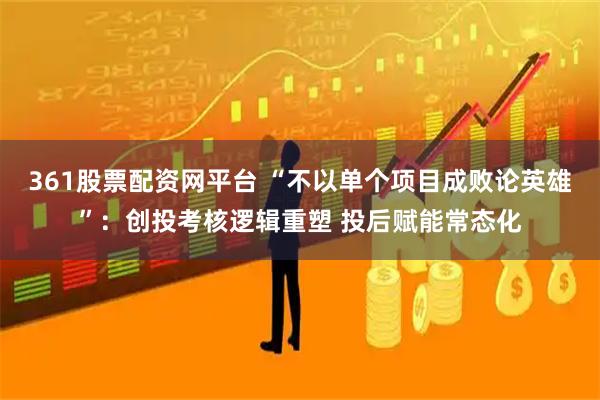 361股票配资网平台 “不以单个项目成败论英雄”：创投考核逻辑重塑 投后赋能常态化