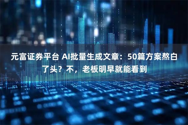 元富证券平台 AI批量生成文章：50篇方案熬白了头？不，老板明早就能看到