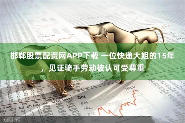 邯郸股票配资网APP下载 一位快递大姐的15年，见证骑手劳动被认可受尊重