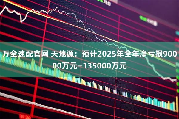 万全速配官网 天地源：预计2025年全年净亏损90000万元—135000万元