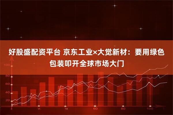 好股盛配资平台 京东工业×大觉新材：要用绿色包装叩开全球市场大门