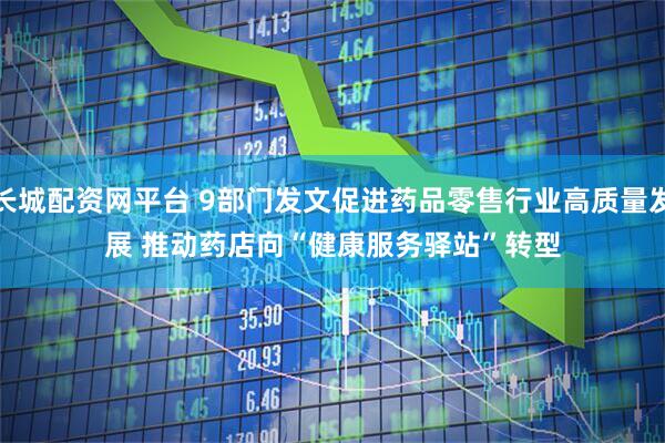 长城配资网平台 9部门发文促进药品零售行业高质量发展 推动药店向“健康服务驿站”转型
