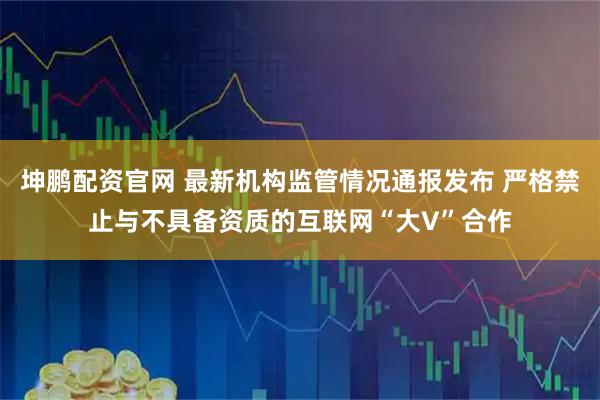 坤鹏配资官网 最新机构监管情况通报发布 严格禁止与不具备资质的互联网“大V”合作