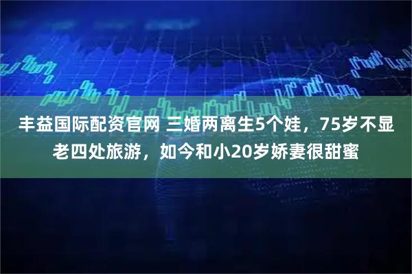 丰益国际配资官网 三婚两离生5个娃，75岁不显老四处旅游，如今和小20岁娇妻很甜蜜