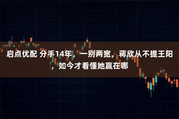 启点优配 分手14年，一别两宽，蒋欣从不提王阳，如今才看懂她赢在哪
