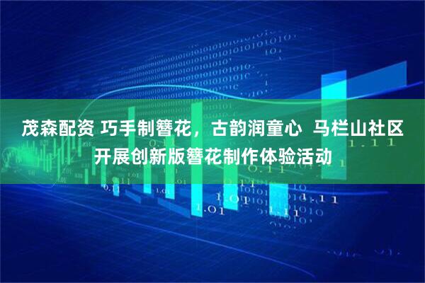 茂森配资 巧手制簪花，古韵润童心  马栏山社区开展创新版簪花制作体验活动