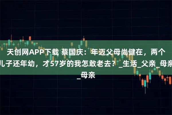 天创网APP下载 蔡国庆：年迈父母尚健在，两个儿子还年幼，才57岁的我怎敢老去？_生活_父亲_母亲