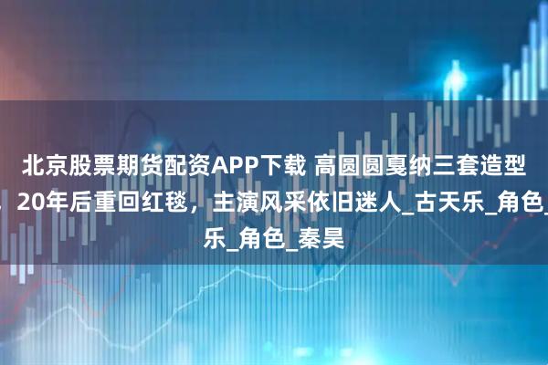 北京股票期货配资APP下载 高圆圆戛纳三套造型惊艳，20年后重回红毯，主演风采依旧迷人_古天乐_角色_秦昊