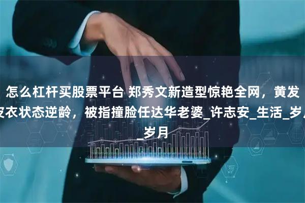 怎么杠杆买股票平台 郑秀文新造型惊艳全网，黄发皮衣状态逆龄，被指撞脸任达华老婆_许志安_生活_岁月