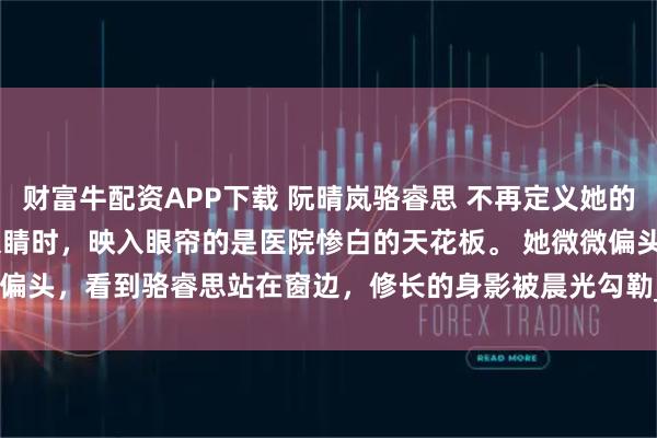 财富牛配资APP下载 阮晴岚骆睿思 不再定义她的人生 　阮晴岚再次睁开眼睛时，映入眼帘的是医院惨白的天花板。 　　她微微偏头，看到骆睿思站在窗边，修长的身影被晨光勾勒_林初然_伤口_骆清珩