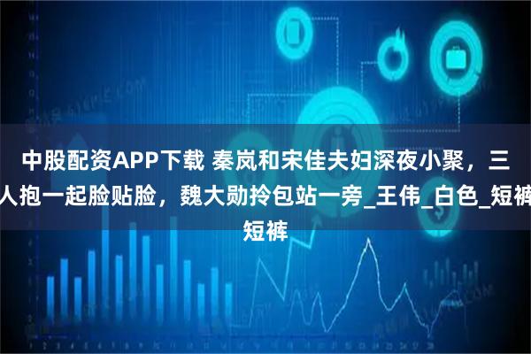 中股配资APP下载 秦岚和宋佳夫妇深夜小聚，三人抱一起脸贴脸，魏大勋拎包站一旁_王伟_白色_短裤
