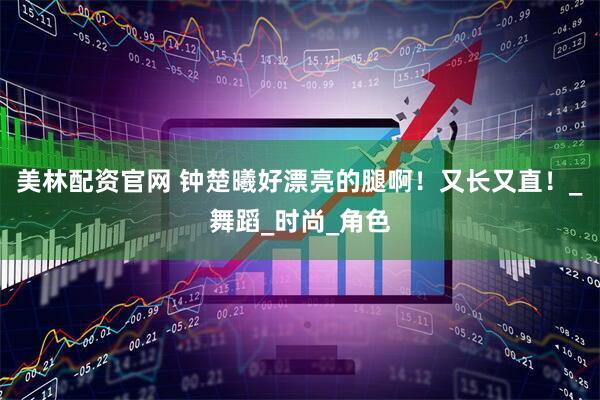 美林配资官网 钟楚曦好漂亮的腿啊！又长又直！_舞蹈_时尚_角色