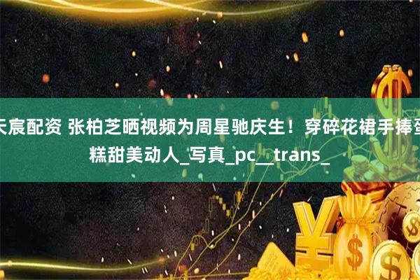 天宸配资 张柏芝晒视频为周星驰庆生！穿碎花裙手捧蛋糕甜美动人_写真_pc__trans_